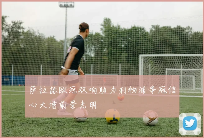萨拉赫欧冠双响助力利物浦争冠信心大增前景光明