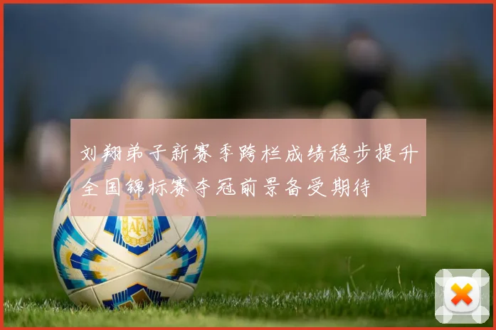 刘翔弟子新赛季跨栏成绩稳步提升全国锦标赛夺冠前景备受期待